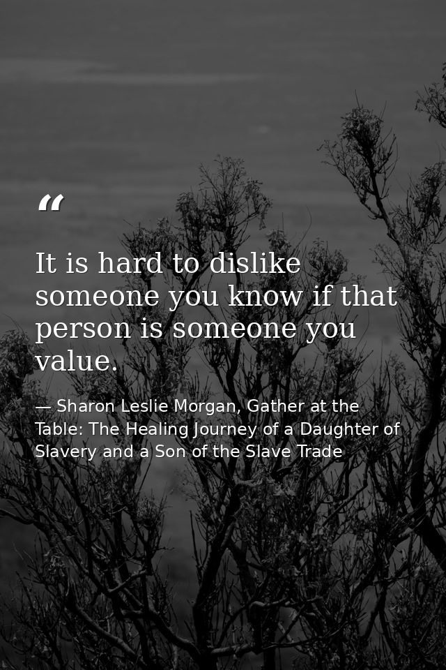 It is hard to dislike someone you know if that person is someone you value. — Sharon Leslie Morgan, Gather at the Table: The Healing Journey of a Daughter of Slavery and a Son of the Slave Trade