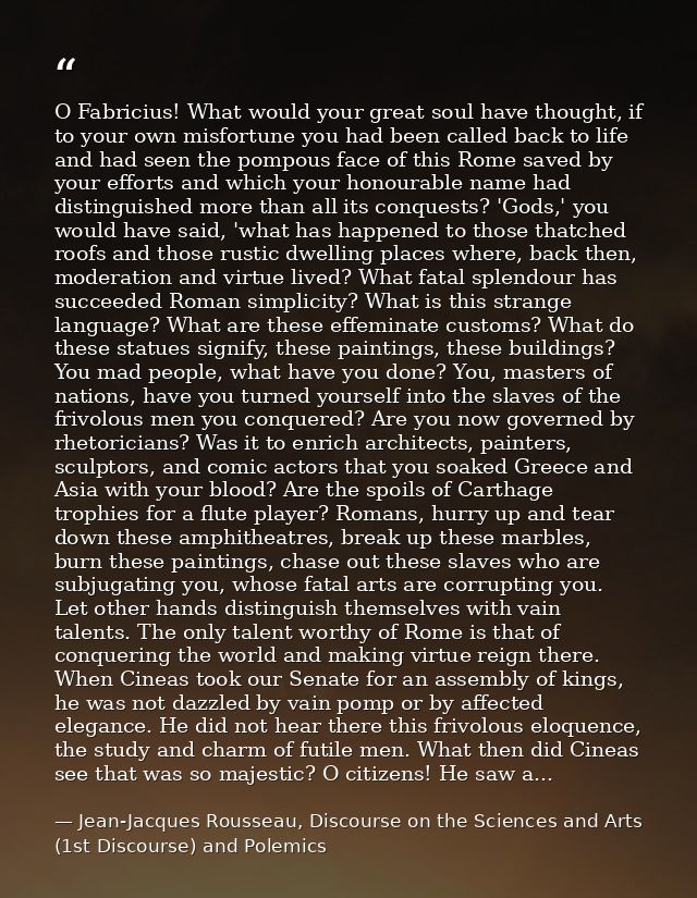 O Fabricius! What would your great soul have thought, if to your own misfortune you had been called back to life and had — Jean-Jacques Rousseau, Discourse on the Sciences and Arts (1st Discourse) and Polemics