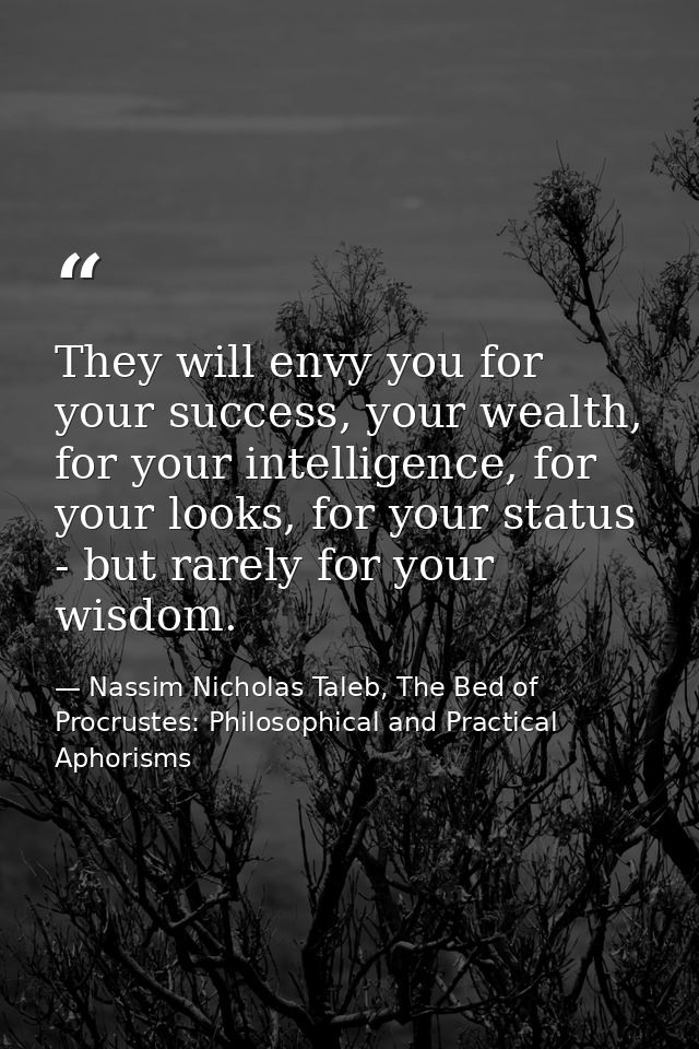 They will envy you for your success, your wealth, for your intelligence, for your looks, for your status - but rarely fo — Nassim Nicholas Taleb, The Bed of Procrustes: Philosophical and Practical Aphorisms