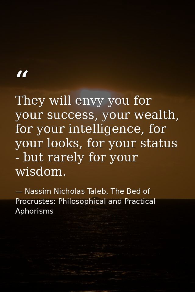 They will envy you for your success, your wealth, for your intelligence, for your looks, for your status - but rarely fo — Nassim Nicholas Taleb, The Bed of Procrustes: Philosophical and Practical Aphorisms