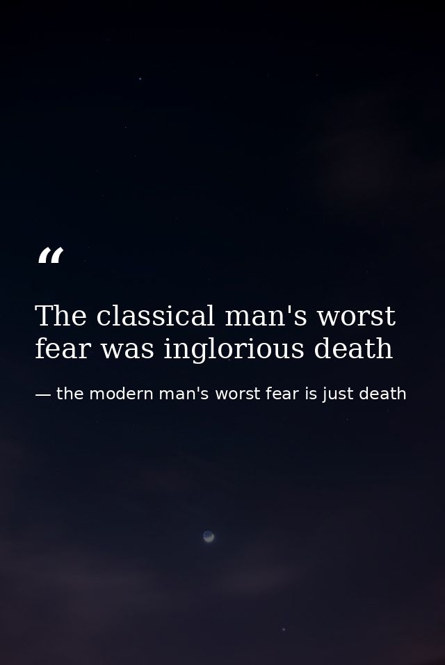 The classical man's worst fear was inglorious death — the modern man's worst fear is just death