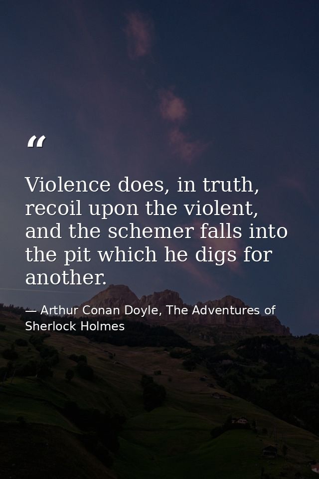 Violence does, in truth, recoil upon the violent, and the schemer falls into the pit which he digs for another. — Arthur Conan Doyle, The Adventures of Sherlock Holmes