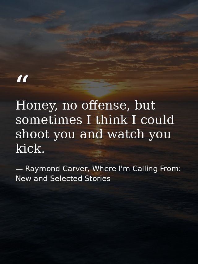 Honey, no offense, but sometimes I think I could shoot you and watch you kick. — Raymond Carver, Where I'm Calling From: New and Selected Stories