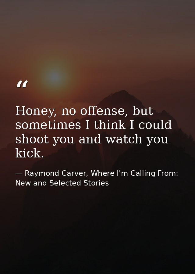 Honey, no offense, but sometimes I think I could shoot you and watch you kick. — Raymond Carver, Where I'm Calling From: New and Selected Stories