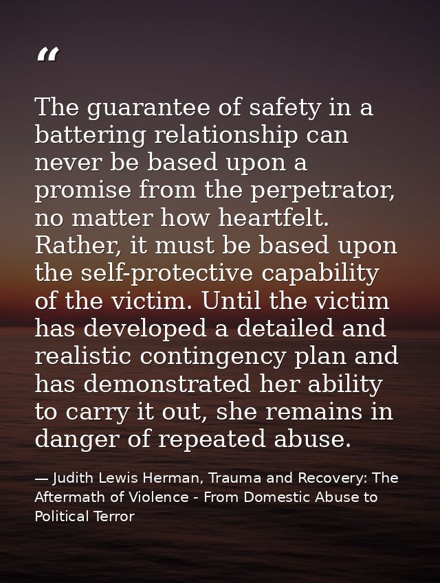 The guarantee of safety in a battering relationship can never be based upon a promise from the perpetrator, no matter ho — Judith Lewis Herman, Trauma and Recovery: The Aftermath of Violence - From Domestic Abuse to Political Terror