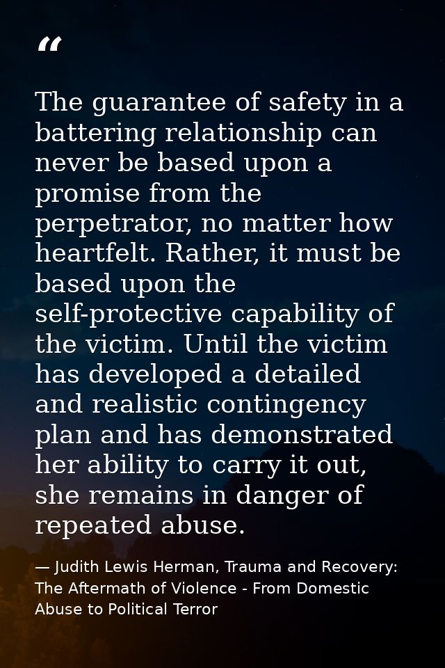 The guarantee of safety in a battering relationship can never be based upon a promise from the perpetrator, no matter ho — Judith Lewis Herman, Trauma and Recovery: The Aftermath of Violence - From Domestic Abuse to Political Terror
