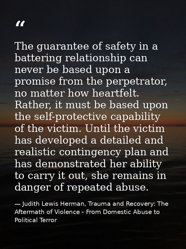 The guarantee of safety in a battering relationship can never be based upon a promise from the perpetrator, no matter ho — Judith Lewis Herman, Trauma and Recovery: The Aftermath of Violence - From Domestic Abuse to Political Terror
