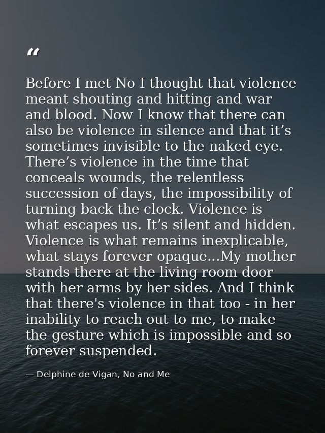 Before I met No I thought that violence meant shouting and hitting and war and blood. Now I know that there can also be  — Delphine de Vigan, No and Me
