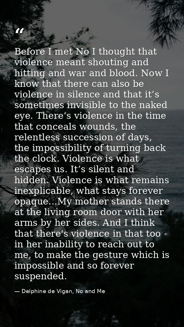 Before I met No I thought that violence meant shouting and hitting and war and blood. Now I know that there can also be  — Delphine de Vigan, No and Me
