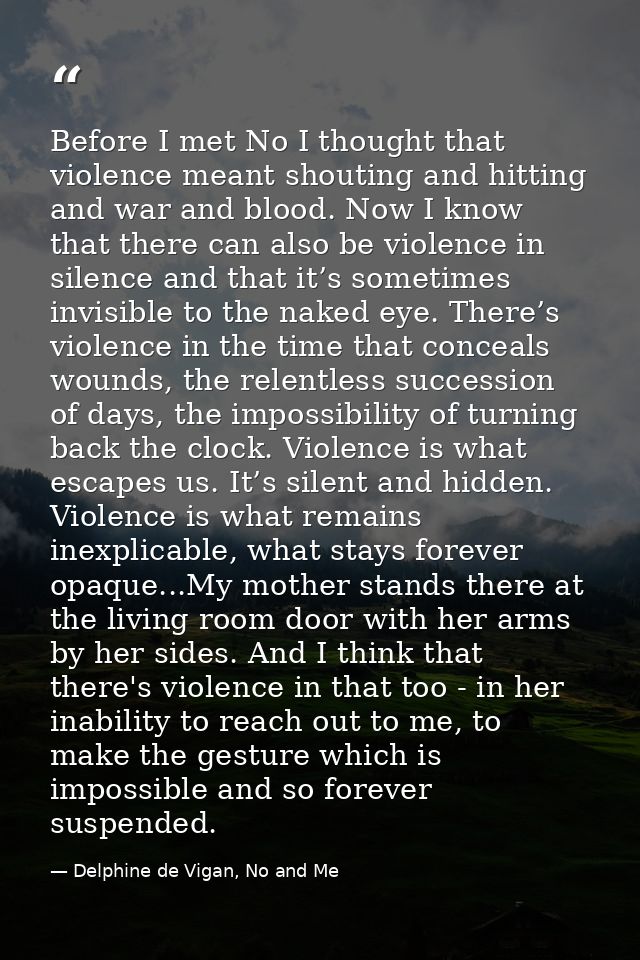 Before I met No I thought that violence meant shouting and hitting and war and blood. Now I know that there can also be  — Delphine de Vigan, No and Me