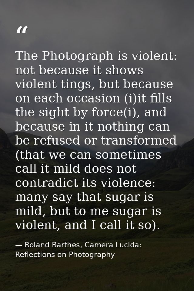 The Photograph is violent: not because it shows violent tings, but because on each occasion (i)it fills the sight by for — Roland Barthes, Camera Lucida: Reflections on Photography