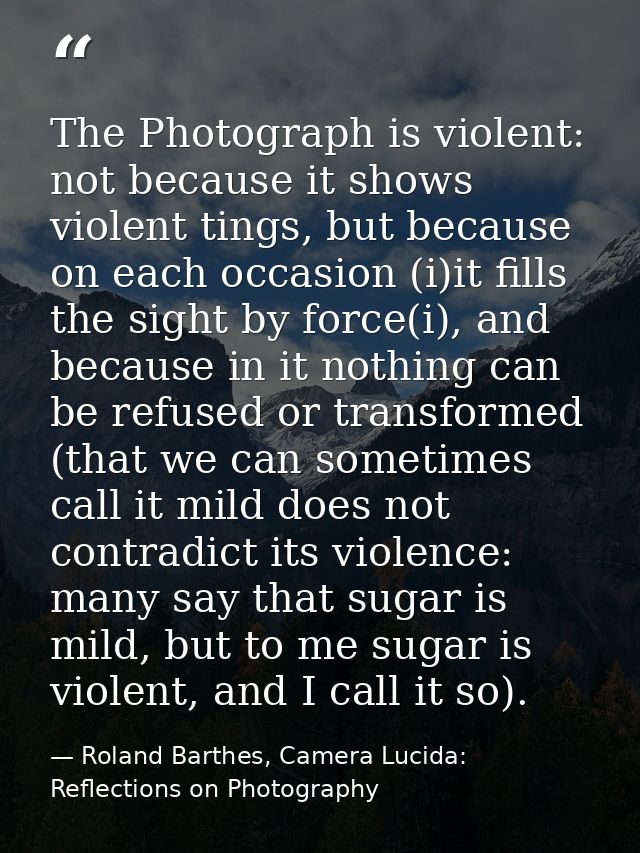 The Photograph is violent: not because it shows violent tings, but because on each occasion (i)it fills the sight by for — Roland Barthes, Camera Lucida: Reflections on Photography