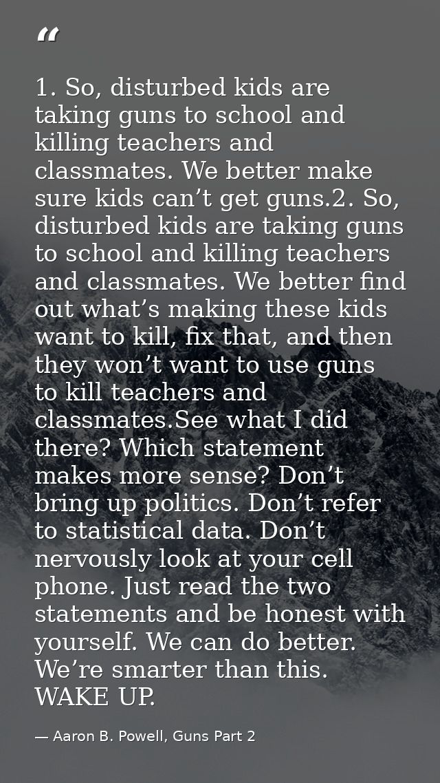 1. So, disturbed kids are taking guns to school and killing teachers and classmates. We better make sure kids can’t get  — Aaron B. Powell, Guns Part 2