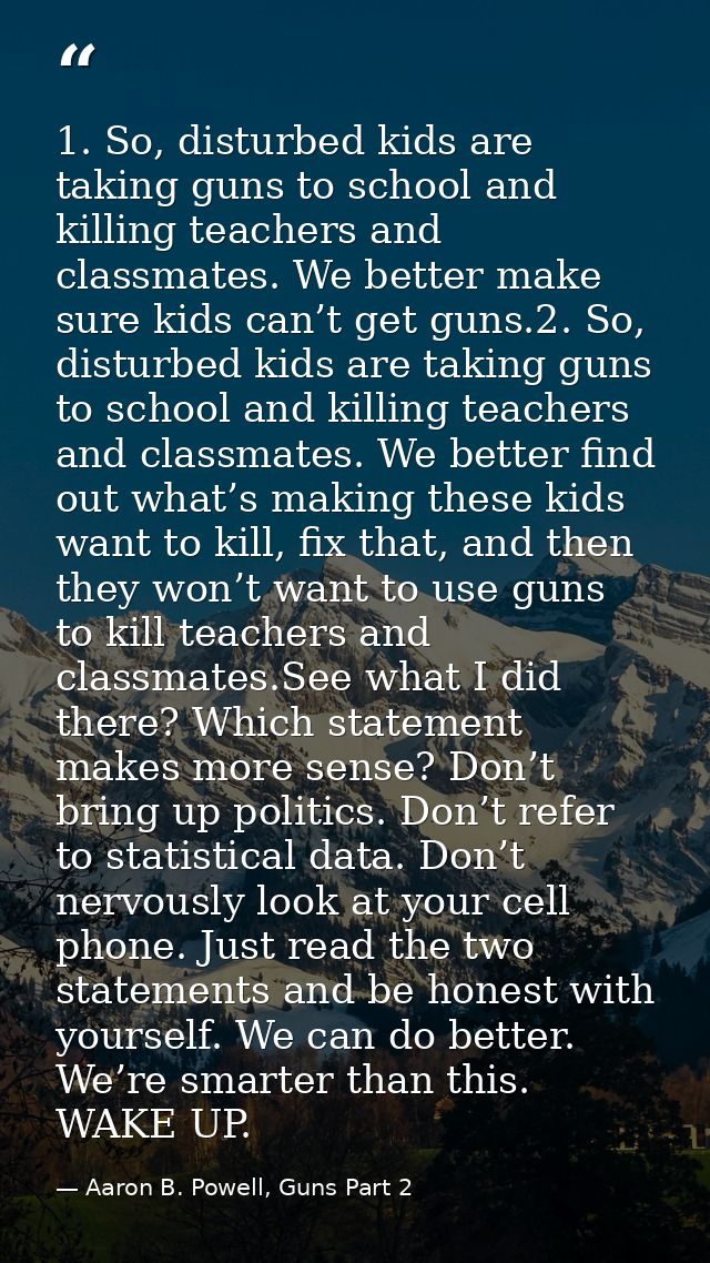 1. So, disturbed kids are taking guns to school and killing teachers and classmates. We better make sure kids can’t get  — Aaron B. Powell, Guns Part 2