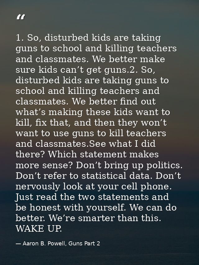1. So, disturbed kids are taking guns to school and killing teachers and classmates. We better make sure kids can’t get  — Aaron B. Powell, Guns Part 2
