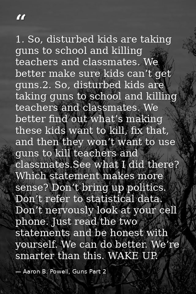 1. So, disturbed kids are taking guns to school and killing teachers and classmates. We better make sure kids can’t get  — Aaron B. Powell, Guns Part 2