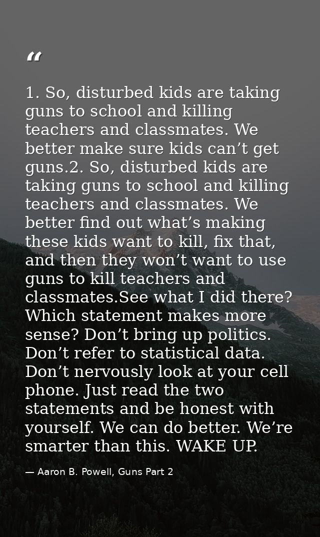 1. So, disturbed kids are taking guns to school and killing teachers and classmates. We better make sure kids can’t get  — Aaron B. Powell, Guns Part 2