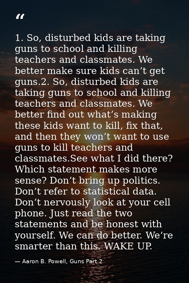 1. So, disturbed kids are taking guns to school and killing teachers and classmates. We better make sure kids can’t get  — Aaron B. Powell, Guns Part 2