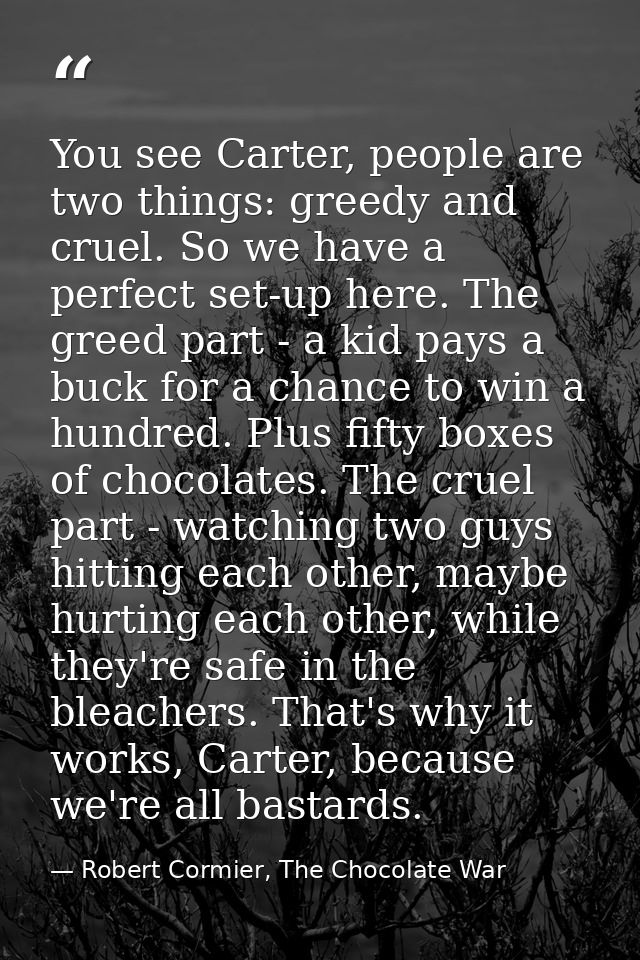 You see Carter, people are two things: greedy and cruel. So we have a perfect set-up here. The greed part - a kid pays a — Robert Cormier, The Chocolate War
