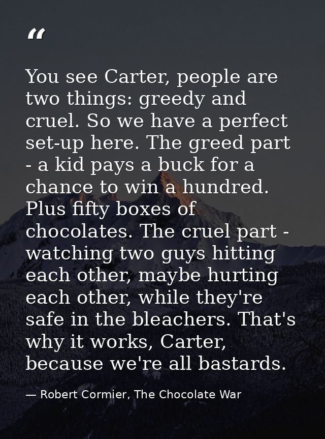 You see Carter, people are two things: greedy and cruel. So we have a perfect set-up here. The greed part - a kid pays a — Robert Cormier, The Chocolate War