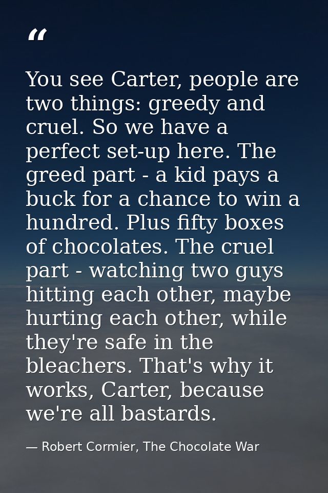 You see Carter, people are two things: greedy and cruel. So we have a perfect set-up here. The greed part - a kid pays a — Robert Cormier, The Chocolate War
