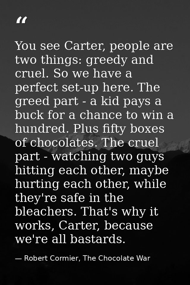 You see Carter, people are two things: greedy and cruel. So we have a perfect set-up here. The greed part - a kid pays a — Robert Cormier, The Chocolate War