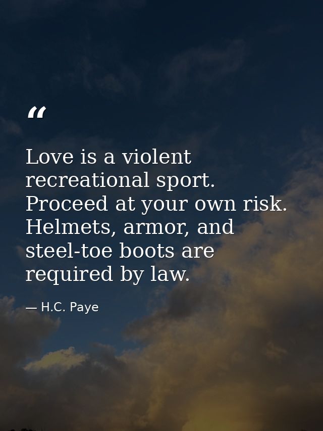 Love is a violent recreational sport. Proceed at your own risk. Helmets, armor, and steel-toe boots are required by law. — H.C. Paye