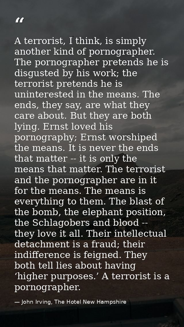 A terrorist, I think, is simply another kind of pornographer. The pornographer pretends he is disgusted by his work; the — John Irving, The Hotel New Hampshire
