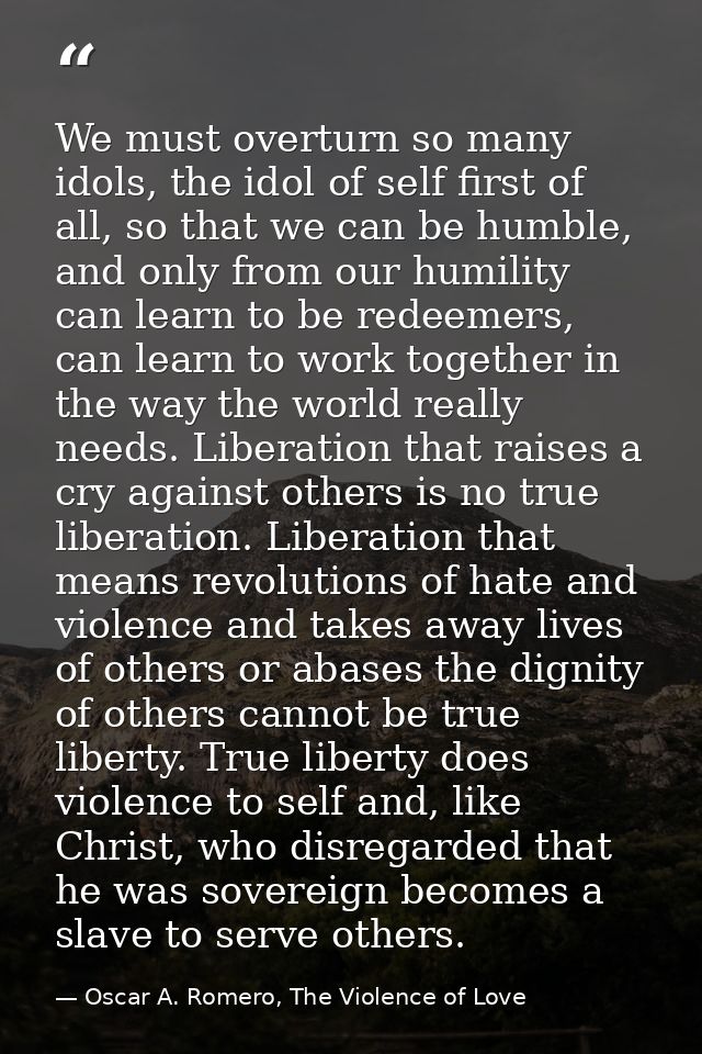 We must overturn so many idols, the idol of self first of all, so that we can be humble, and only from our humility can  — Oscar A. Romero, The Violence of Love