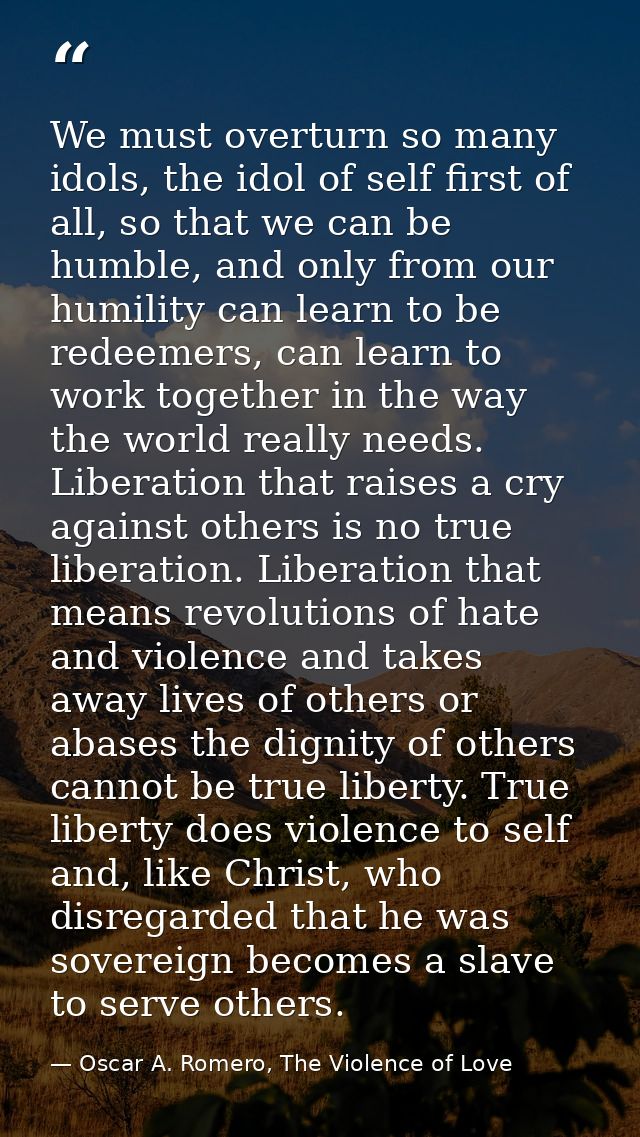 We must overturn so many idols, the idol of self first of all, so that we can be humble, and only from our humility can  — Oscar A. Romero, The Violence of Love
