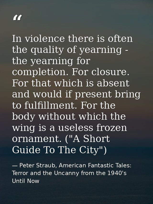 In violence there is often the quality of yearning - the yearning for completion. For closure. For that which is absent  — Peter Straub, American Fantastic Tales: Terror and the Uncanny from the 1940's Until Now