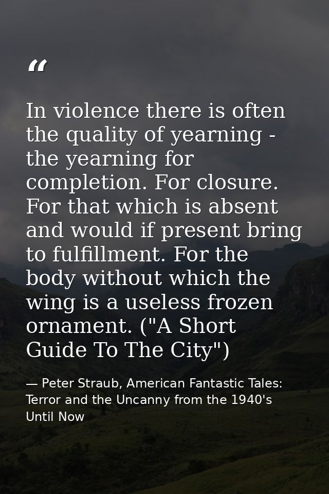 In violence there is often the quality of yearning - the yearning for completion. For closure. For that which is absent  — Peter Straub, American Fantastic Tales: Terror and the Uncanny from the 1940's Until Now