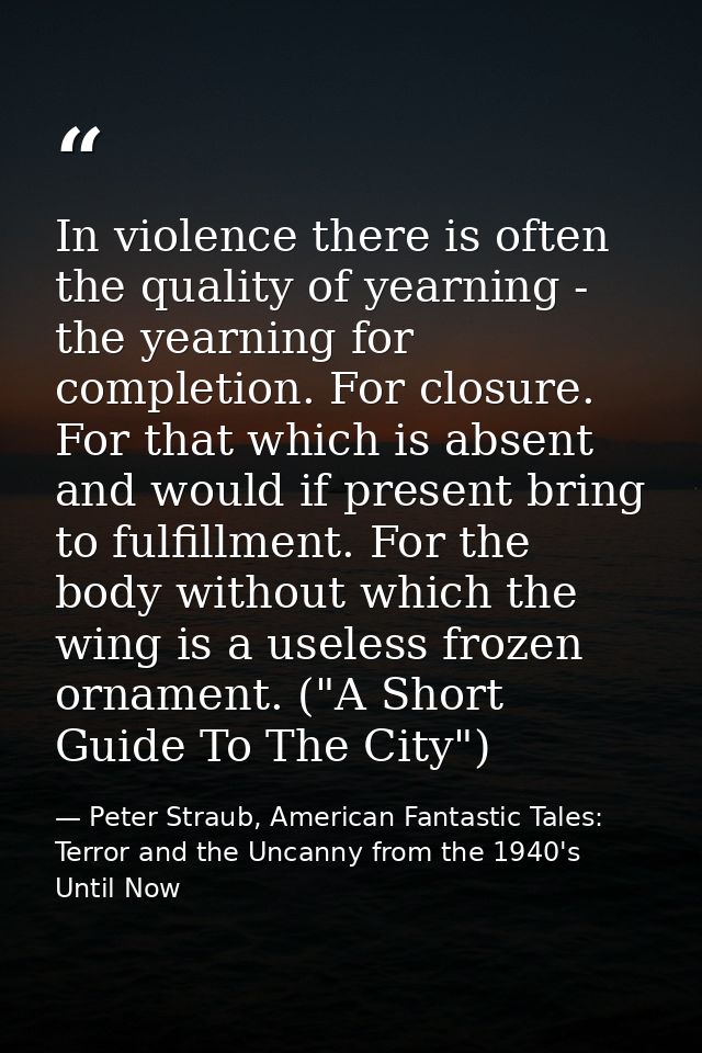 In violence there is often the quality of yearning - the yearning for completion. For closure. For that which is absent  — Peter Straub, American Fantastic Tales: Terror and the Uncanny from the 1940's Until Now