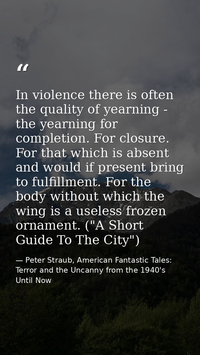 In violence there is often the quality of yearning - the yearning for completion. For closure. For that which is absent  — Peter Straub, American Fantastic Tales: Terror and the Uncanny from the 1940's Until Now
