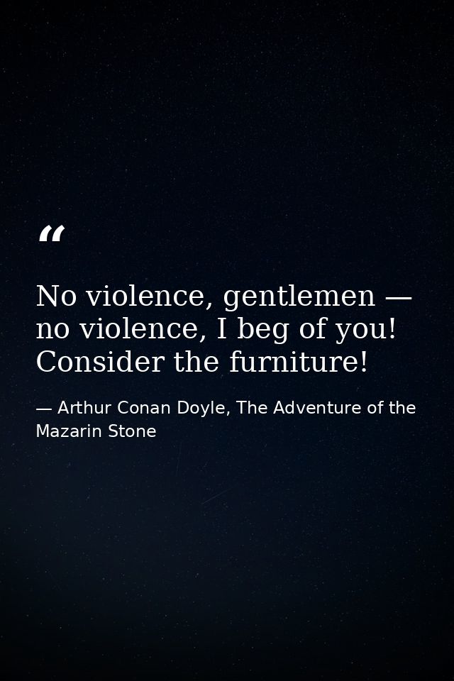No violence, gentlemen — no violence, I beg of you! Consider the furniture! — Arthur Conan Doyle, The Adventure of the Mazarin Stone