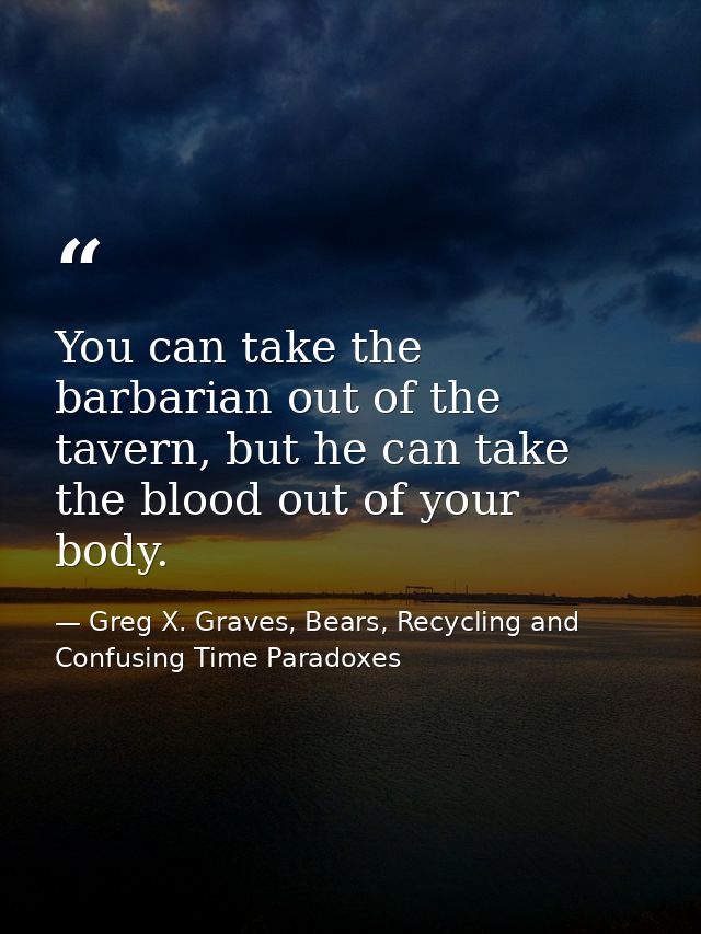 You can take the barbarian out of the tavern, but he can take the blood out of your body. — Greg X. Graves, Bears, Recycling and Confusing Time Paradoxes
