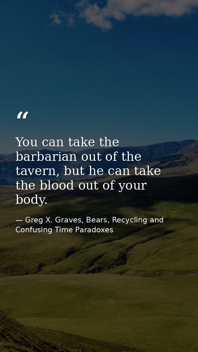 You can take the barbarian out of the tavern, but he can take the blood out of your body. — Greg X. Graves, Bears, Recycling and Confusing Time Paradoxes