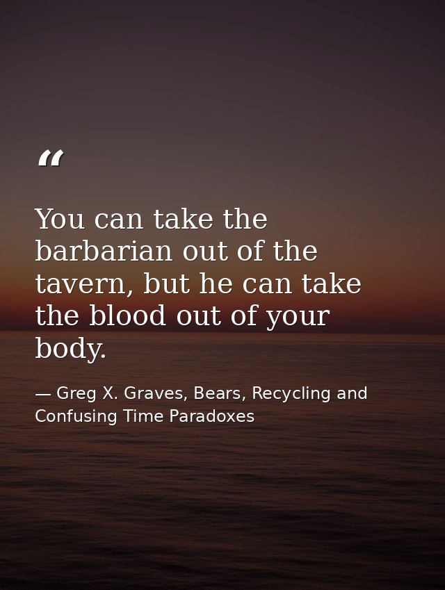 You can take the barbarian out of the tavern, but he can take the blood out of your body. — Greg X. Graves, Bears, Recycling and Confusing Time Paradoxes
