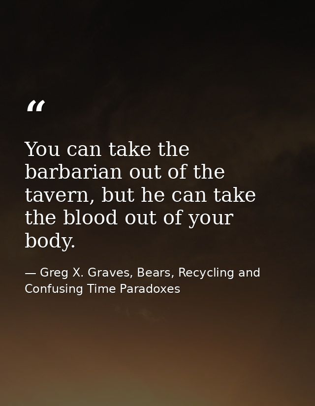 You can take the barbarian out of the tavern, but he can take the blood out of your body. — Greg X. Graves, Bears, Recycling and Confusing Time Paradoxes