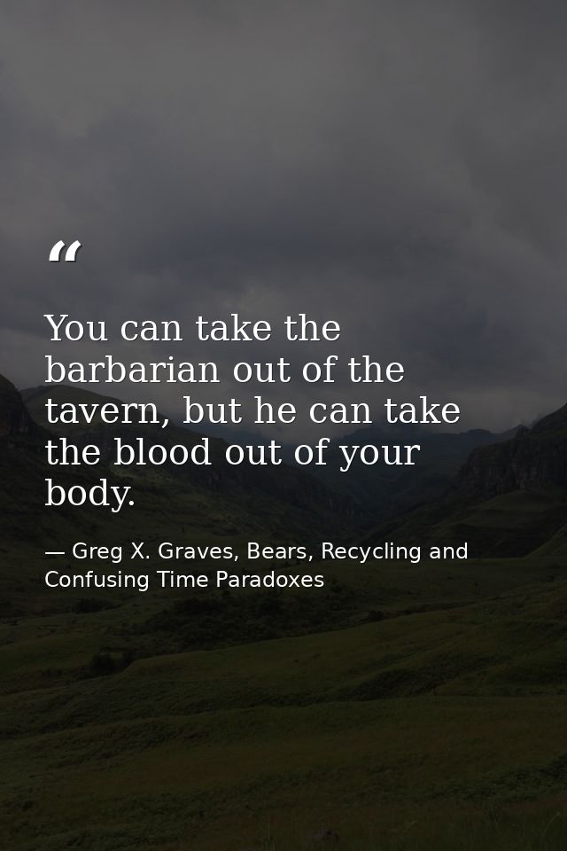 You can take the barbarian out of the tavern, but he can take the blood out of your body. — Greg X. Graves, Bears, Recycling and Confusing Time Paradoxes