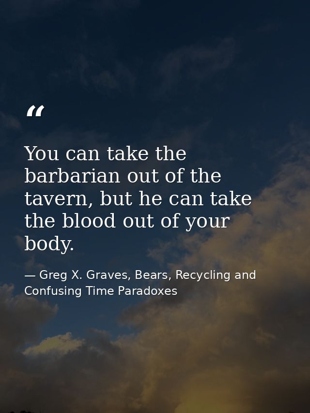 You can take the barbarian out of the tavern, but he can take the blood out of your body. — Greg X. Graves, Bears, Recycling and Confusing Time Paradoxes