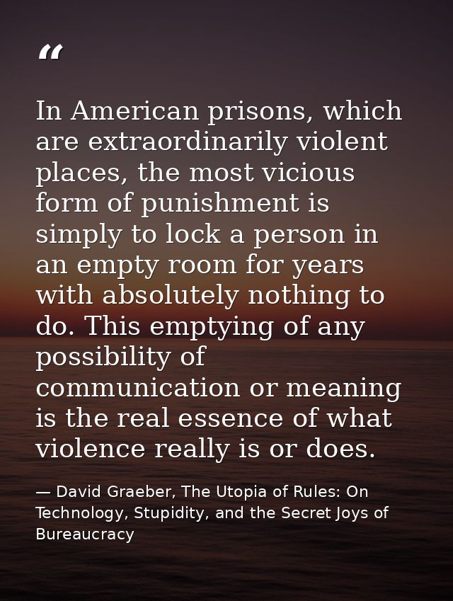 In American prisons, which are extraordinarily violent places, the most vicious form of punishment is simply to lock a p — David Graeber, The Utopia of Rules: On Technology, Stupidity, and the Secret Joys of Bureaucracy