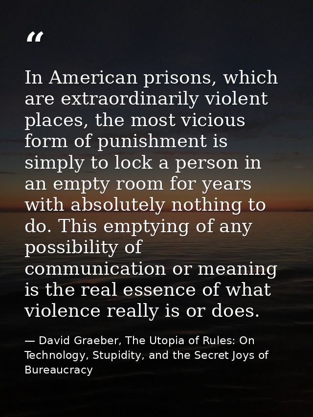 In American prisons, which are extraordinarily violent places, the most vicious form of punishment is simply to lock a p — David Graeber, The Utopia of Rules: On Technology, Stupidity, and the Secret Joys of Bureaucracy