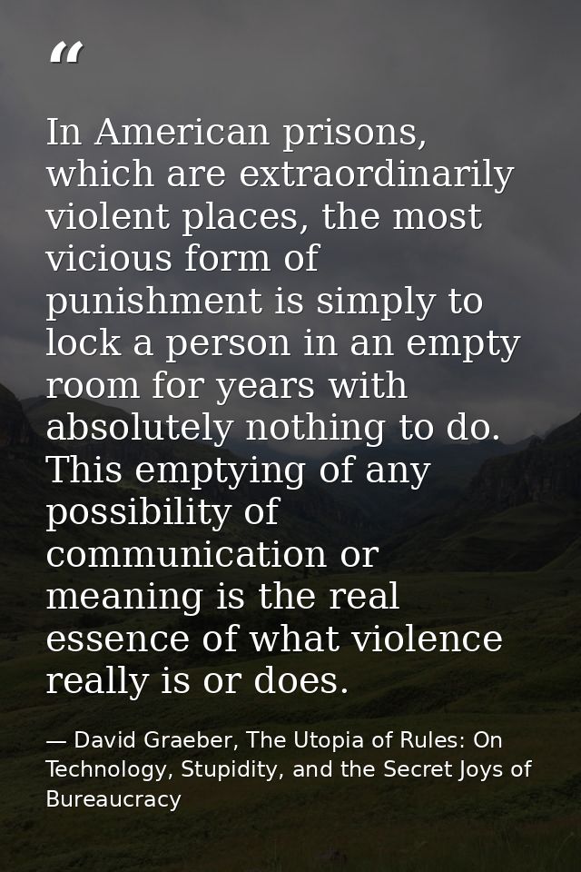In American prisons, which are extraordinarily violent places, the most vicious form of punishment is simply to lock a p — David Graeber, The Utopia of Rules: On Technology, Stupidity, and the Secret Joys of Bureaucracy