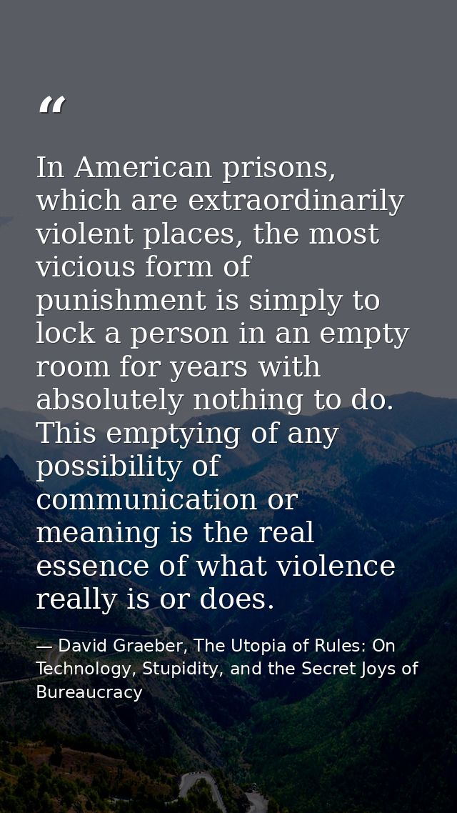 In American prisons, which are extraordinarily violent places, the most vicious form of punishment is simply to lock a p — David Graeber, The Utopia of Rules: On Technology, Stupidity, and the Secret Joys of Bureaucracy