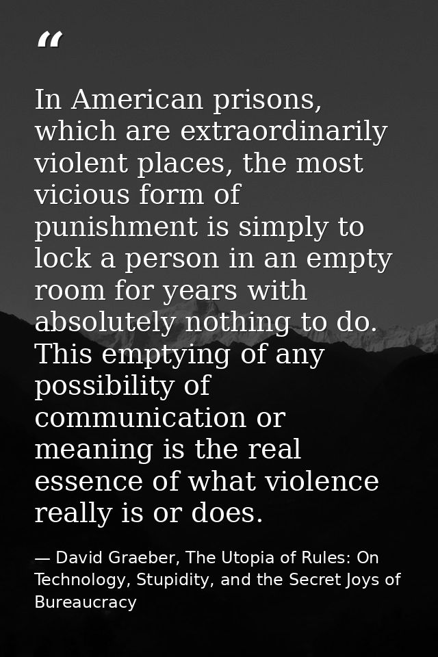 In American prisons, which are extraordinarily violent places, the most vicious form of punishment is simply to lock a p — David Graeber, The Utopia of Rules: On Technology, Stupidity, and the Secret Joys of Bureaucracy