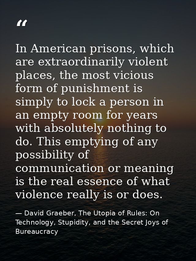 In American prisons, which are extraordinarily violent places, the most vicious form of punishment is simply to lock a p — David Graeber, The Utopia of Rules: On Technology, Stupidity, and the Secret Joys of Bureaucracy