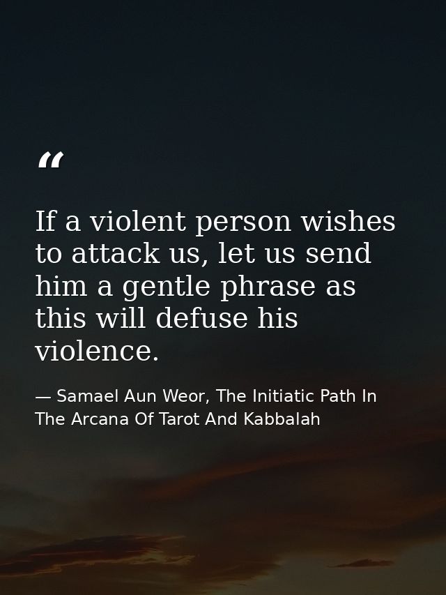If a violent person wishes to attack us, let us send him a gentle phrase as this will defuse his violence. — Samael Aun Weor, The Initiatic Path In The Arcana Of Tarot And Kabbalah