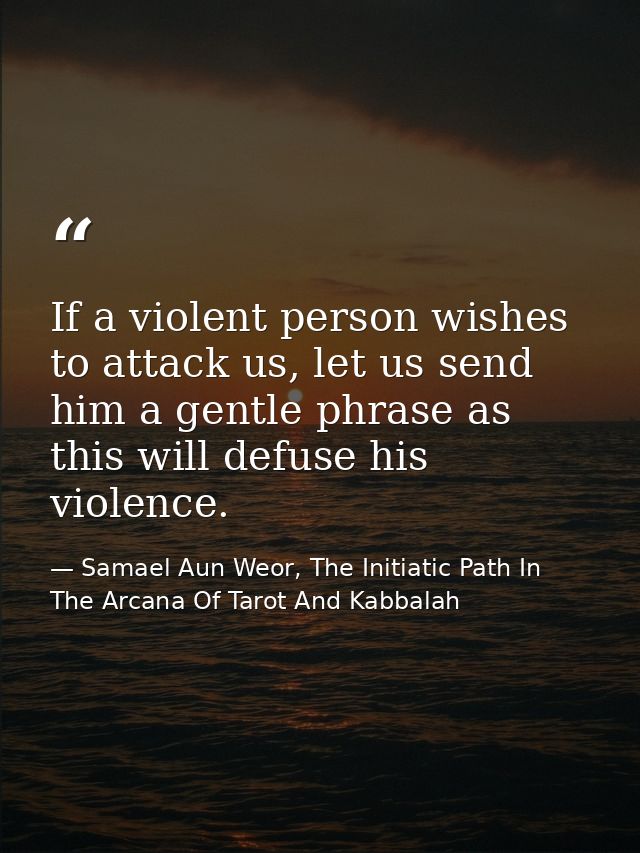 If a violent person wishes to attack us, let us send him a gentle phrase as this will defuse his violence. — Samael Aun Weor, The Initiatic Path In The Arcana Of Tarot And Kabbalah