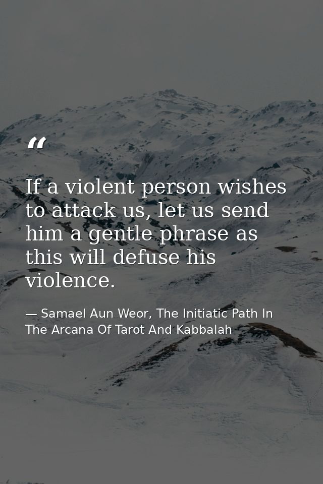 If a violent person wishes to attack us, let us send him a gentle phrase as this will defuse his violence. — Samael Aun Weor, The Initiatic Path In The Arcana Of Tarot And Kabbalah